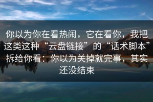 你以为你在看热闹，它在看你，我把这类这种“云盘链接”的“话术脚本”拆给你看：你以为关掉就完事，其实还没结束