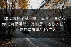 你以为删了就完事，其实还没结束，你以为是活动，其实是“收割入口”：不要共享屏幕给陌生人