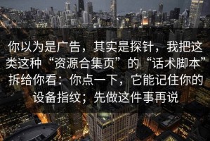 你以为是广告，其实是探针，我把这类这种“资源合集页”的“话术脚本”拆给你看：你点一下，它能记住你的设备指纹；先做这件事再说