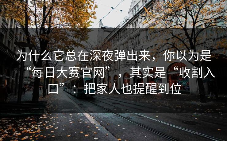 为什么它总在深夜弹出来，你以为是“每日大赛官网”，其实是“收割入口”：把家人也提醒到位