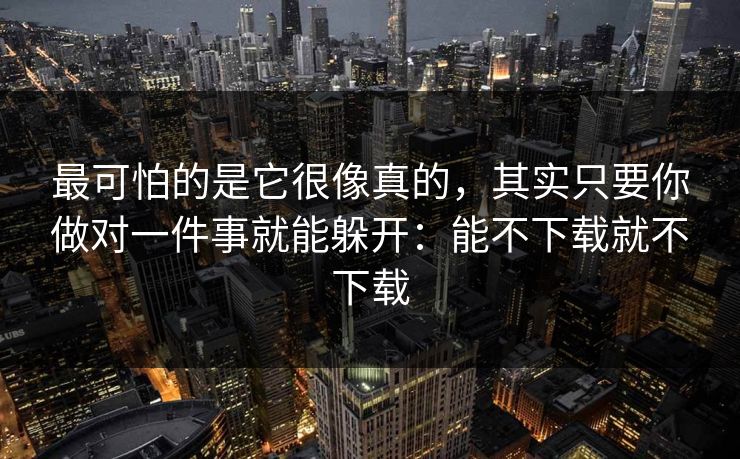 最可怕的是它很像真的，其实只要你做对一件事就能躲开：能不下载就不下载