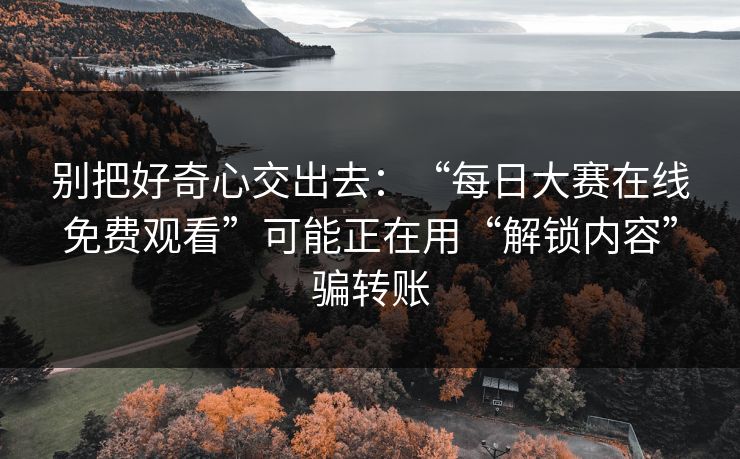 别把好奇心交出去：“每日大赛在线免费观看”可能正在用“解锁内容”骗转账