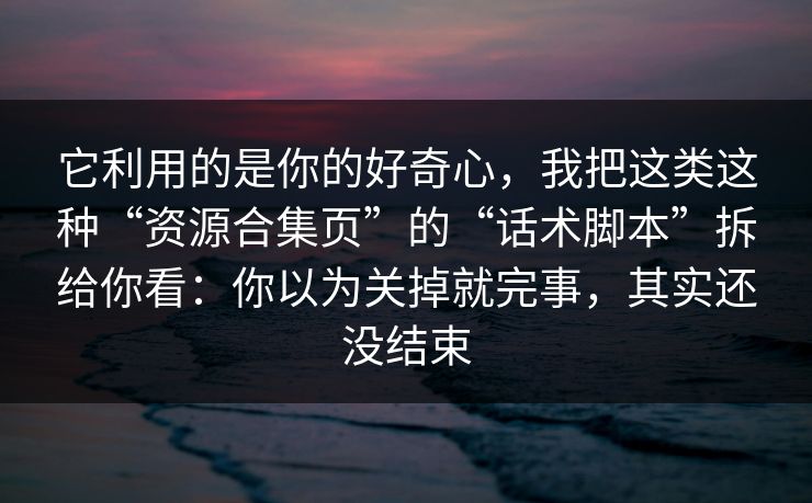 它利用的是你的好奇心，我把这类这种“资源合集页”的“话术脚本”拆给你看：你以为关掉就完事，其实还没结束