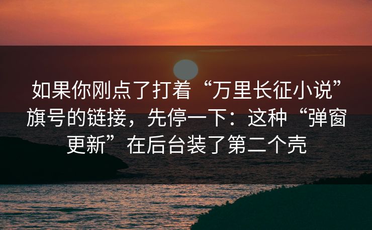 如果你刚点了打着“万里长征小说”旗号的链接，先停一下：这种“弹窗更新”在后台装了第二个壳