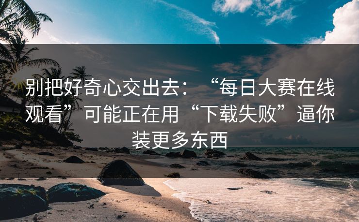 别把好奇心交出去：“每日大赛在线观看”可能正在用“下载失败”逼你装更多东西
