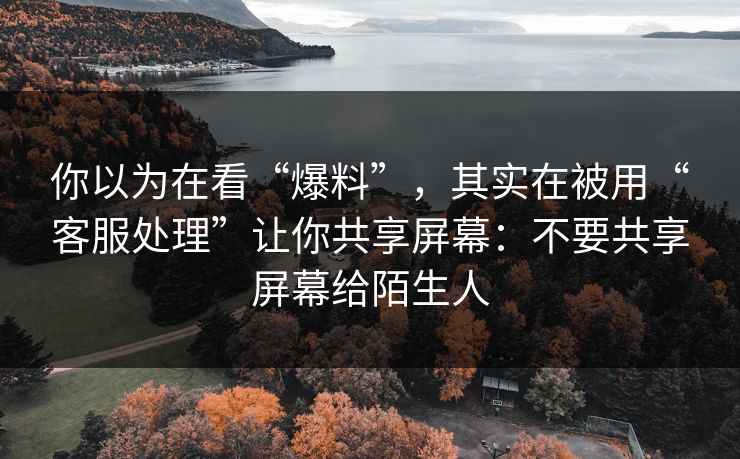 你以为在看“爆料”，其实在被用“客服处理”让你共享屏幕：不要共享屏幕给陌生人