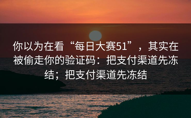 你以为在看“每日大赛51”，其实在被偷走你的验证码：把支付渠道先冻结；把支付渠道先冻结