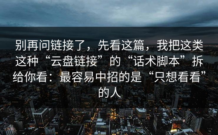 别再问链接了，先看这篇，我把这类这种“云盘链接”的“话术脚本”拆给你看：最容易中招的是“只想看看”的人