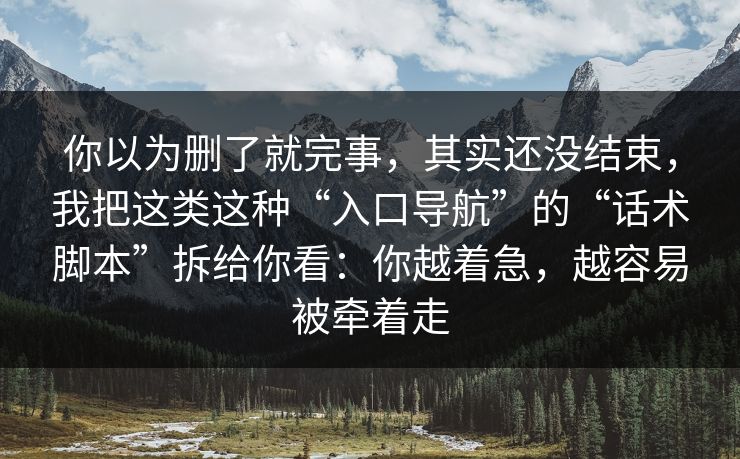 你以为删了就完事，其实还没结束，我把这类这种“入口导航”的“话术脚本”拆给你看：你越着急，越容易被牵着走