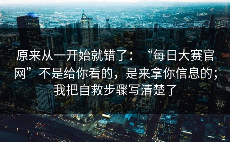 原来从一开始就错了：“每日大赛官网”不是给你看的，是来拿你信息的；我把自救步骤写清楚了