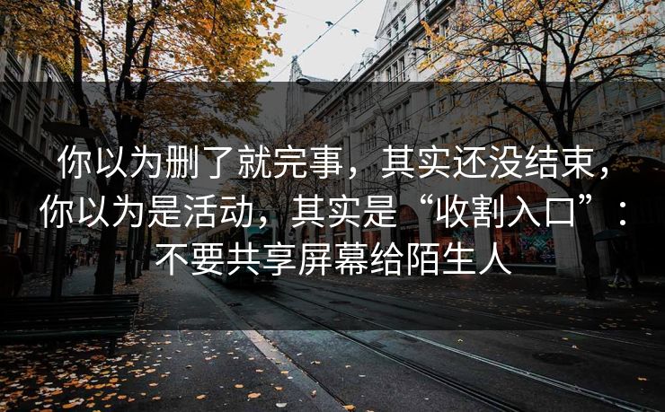 你以为删了就完事，其实还没结束，你以为是活动，其实是“收割入口”：不要共享屏幕给陌生人