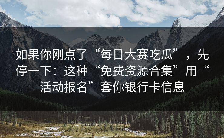 如果你刚点了“每日大赛吃瓜”，先停一下：这种“免费资源合集”用“活动报名”套你银行卡信息