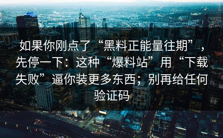 如果你刚点了“黑料正能量往期”，先停一下：这种“爆料站”用“下载失败”逼你装更多东西；别再给任何验证码