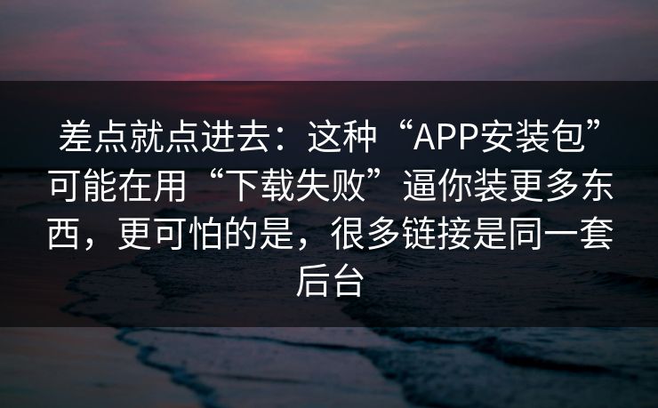 差点就点进去：这种“APP安装包”可能在用“下载失败”逼你装更多东西，更可怕的是，很多链接是同一套后台