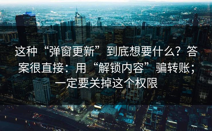 这种“弹窗更新”到底想要什么？答案很直接：用“解锁内容”骗转账；一定要关掉这个权限