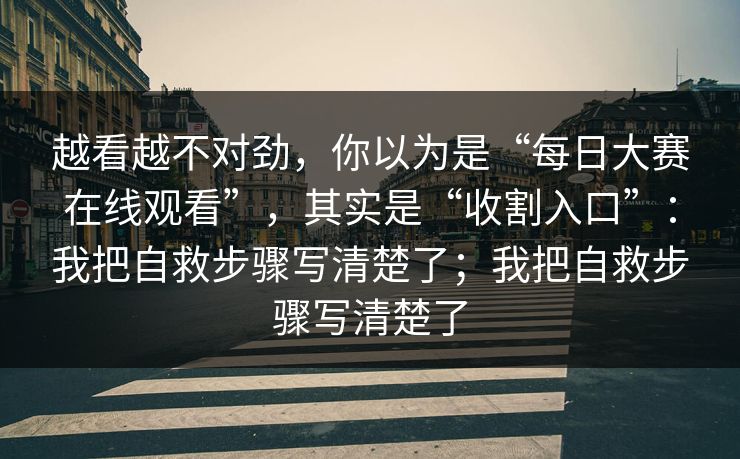 越看越不对劲，你以为是“每日大赛在线观看”，其实是“收割入口”：我把自救步骤写清楚了；我把自救步骤写清楚了