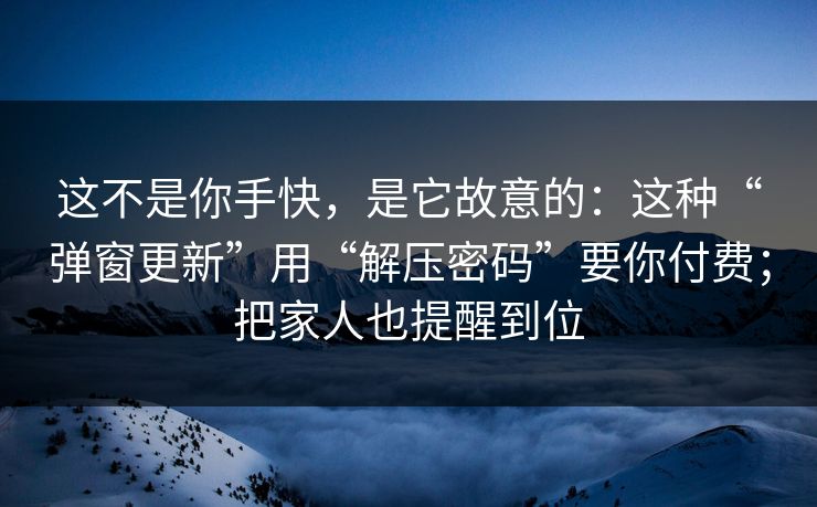 这不是你手快，是它故意的：这种“弹窗更新”用“解压密码”要你付费；把家人也提醒到位