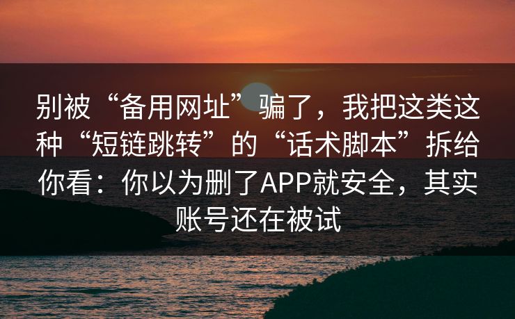 别被“备用网址”骗了，我把这类这种“短链跳转”的“话术脚本”拆给你看：你以为删了APP就安全，其实账号还在被试