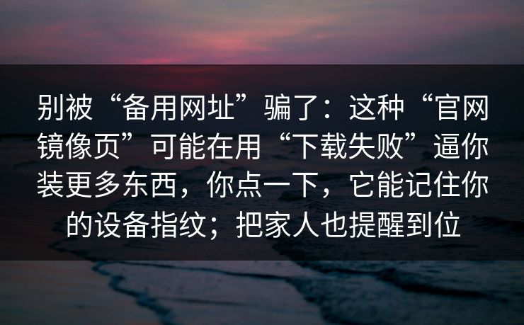 别被“备用网址”骗了：这种“官网镜像页”可能在用“下载失败”逼你装更多东西，你点一下，它能记住你的设备指纹；把家人也提醒到位