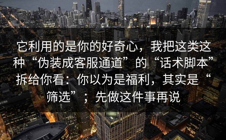 它利用的是你的好奇心，我把这类这种“伪装成客服通道”的“话术脚本”拆给你看：你以为是福利，其实是“筛选”；先做这件事再说