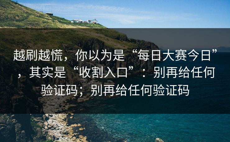 越刷越慌，你以为是“每日大赛今日”，其实是“收割入口”：别再给任何验证码；别再给任何验证码