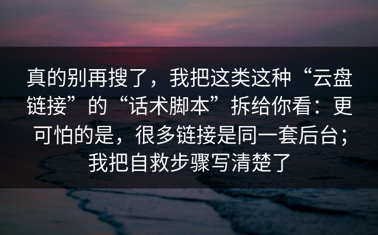 真的别再搜了，我把这类这种“云盘链接”的“话术脚本”拆给你看：更可怕的是，很多链接是同一套后台；我把自救步骤写清楚了