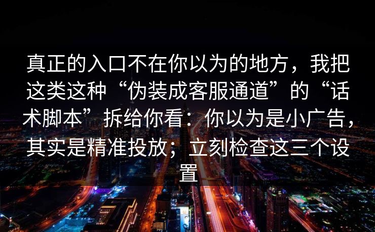 真正的入口不在你以为的地方，我把这类这种“伪装成客服通道”的“话术脚本”拆给你看：你以为是小广告，其实是精准投放；立刻检查这三个设置