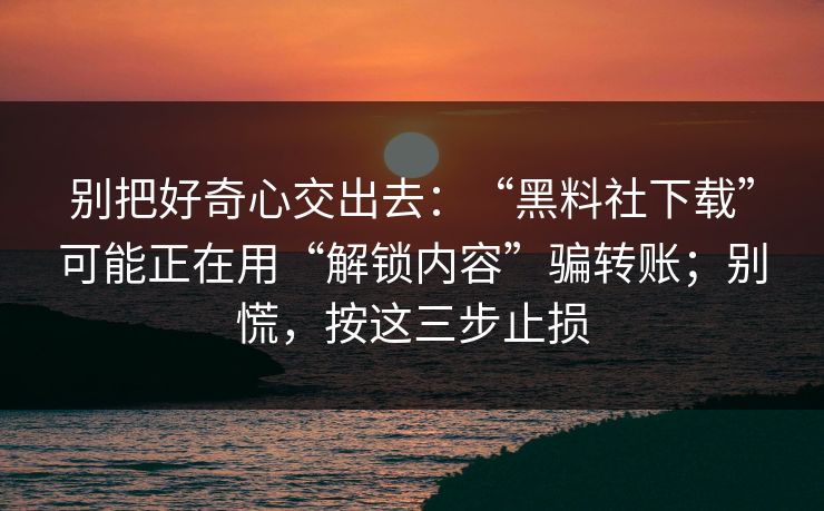 别把好奇心交出去：“黑料社下载”可能正在用“解锁内容”骗转账；别慌，按这三步止损
