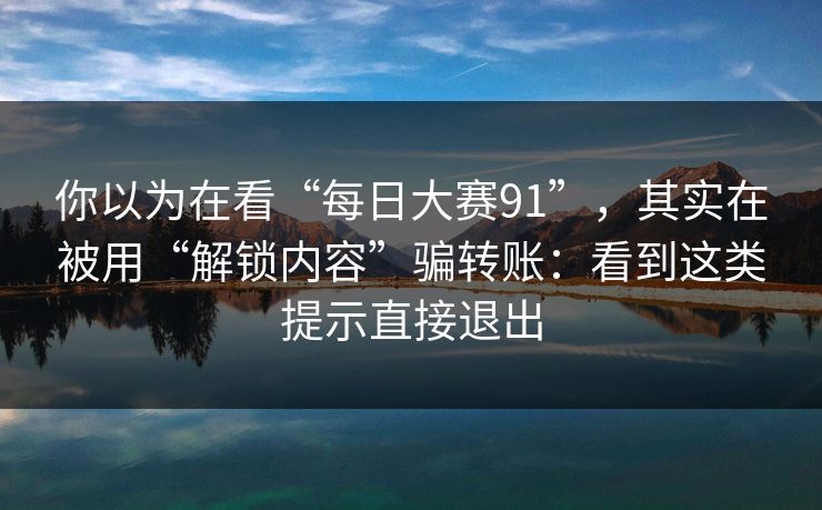 你以为在看“每日大赛91”，其实在被用“解锁内容”骗转账：看到这类提示直接退出