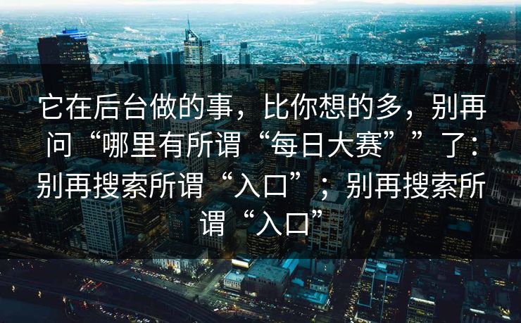 它在后台做的事,比你想的多,别再问“哪里有所谓“每日大赛””了:别再搜索所谓“入口”;别再搜索所谓“入口” 它在后台做的事,比你想的多,别再问“哪里有所谓“每日大赛””了:别再搜索所谓“入口”;别再搜索所谓“入口”