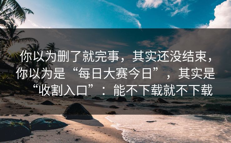 你以为删了就完事，其实还没结束，你以为是“每日大赛今日”，其实是“收割入口”：能不下载就不下载