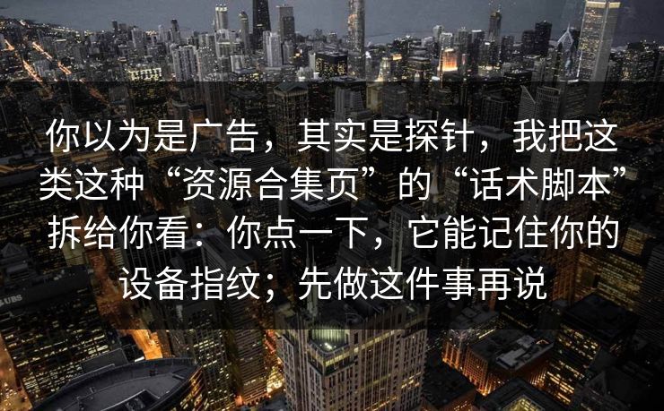 你以为是广告，其实是探针，我把这类这种“资源合集页”的“话术脚本”拆给你看：你点一下，它能记住你的设备指纹；先做这件事再说