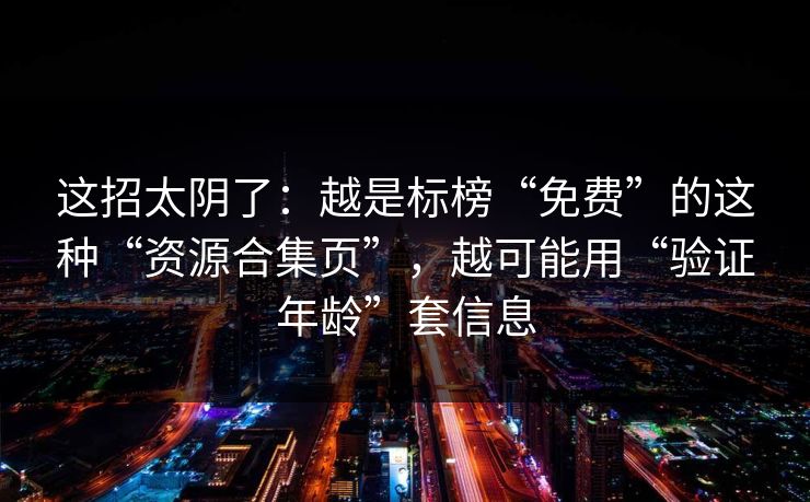 这招太阴了：越是标榜“免费”的这种“资源合集页”，越可能用“验证年龄”套信息
