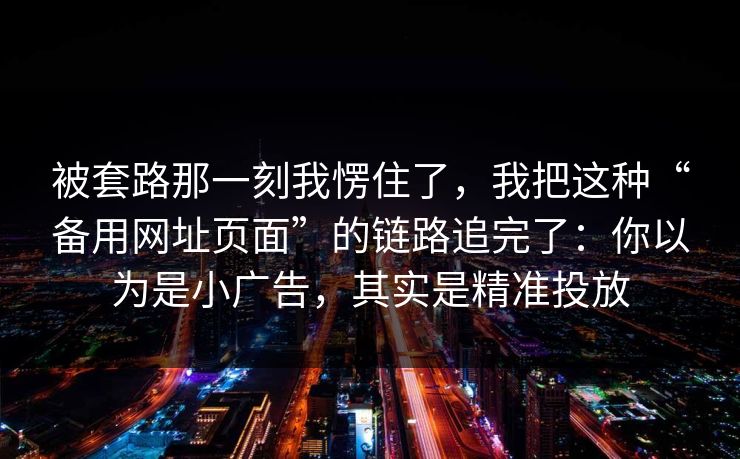 被套路那一刻我愣住了，我把这种“备用网址页面”的链路追完了：你以为是小广告，其实是精准投放
