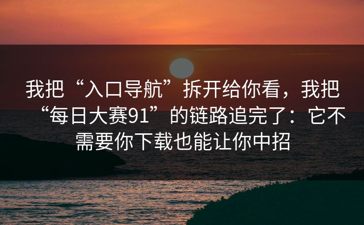 我把“入口导航”拆开给你看，我把“每日大赛91”的链路追完了：它不需要你下载也能让你中招