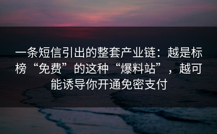 一条短信引出的整套产业链：越是标榜“免费”的这种“爆料站”，越可能诱导你开通免密支付