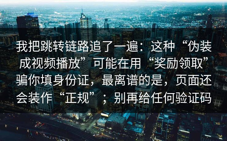 我把跳转链路追了一遍：这种“伪装成视频播放”可能在用“奖励领取”骗你填身份证，最离谱的是，页面还会装作“正规”；别再给任何验证码