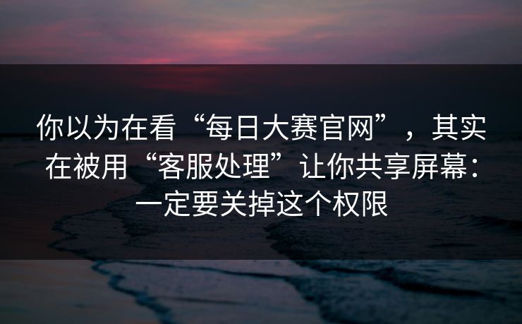 你以为在看“每日大赛官网”，其实在被用“客服处理”让你共享屏幕：一定要关掉这个权限