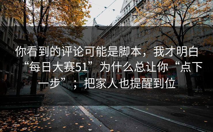 你看到的评论可能是脚本，我才明白“每日大赛51”为什么总让你“点下一步”；把家人也提醒到位