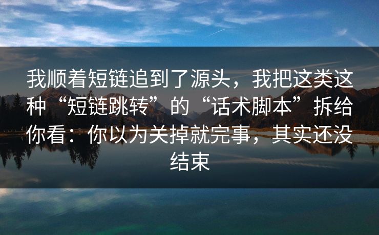我顺着短链追到了源头，我把这类这种“短链跳转”的“话术脚本”拆给你看：你以为关掉就完事，其实还没结束