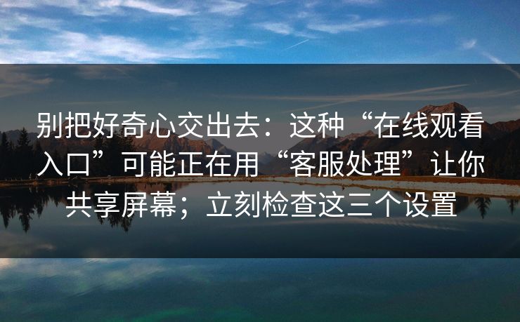 别把好奇心交出去：这种“在线观看入口”可能正在用“客服处理”让你共享屏幕；立刻检查这三个设置