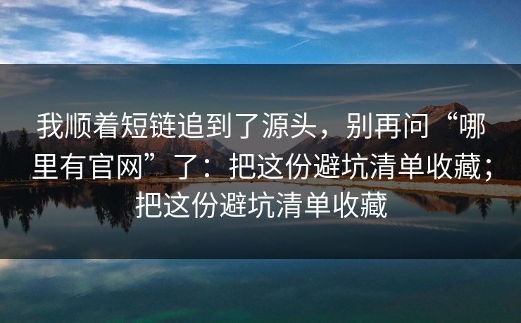 我顺着短链追到了源头，别再问“哪里有官网”了：把这份避坑清单收藏；把这份避坑清单收藏