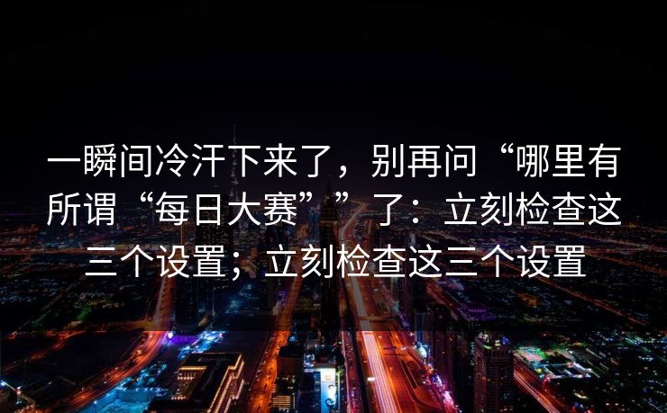 一瞬间冷汗下来了，别再问“哪里有所谓“每日大赛””了：立刻检查这三个设置；立刻检查这三个设置