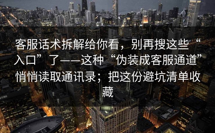 客服话术拆解给你看，别再搜这些“入口”了——这种“伪装成客服通道”悄悄读取通讯录；把这份避坑清单收藏