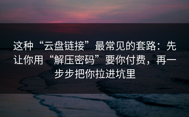 这种“云盘链接”最常见的套路：先让你用“解压密码”要你付费，再一步步把你拉进坑里