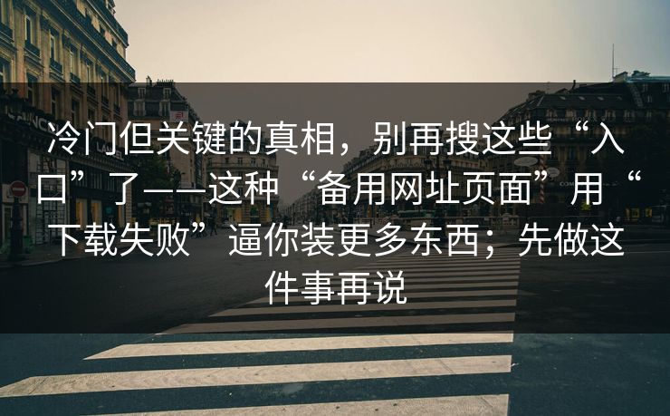 冷门但关键的真相，别再搜这些“入口”了——这种“备用网址页面”用“下载失败”逼你装更多东西；先做这件事再说