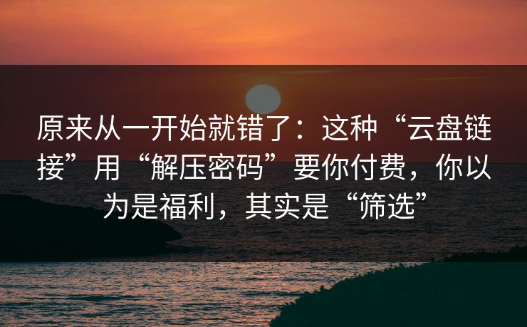 原来从一开始就错了：这种“云盘链接”用“解压密码”要你付费，你以为是福利，其实是“筛选”