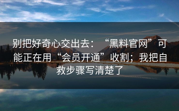 别把好奇心交出去：“黑料官网”可能正在用“会员开通”收割；我把自救步骤写清楚了