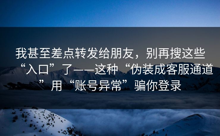 我甚至差点转发给朋友，别再搜这些“入口”了——这种“伪装成客服通道”用“账号异常”骗你登录