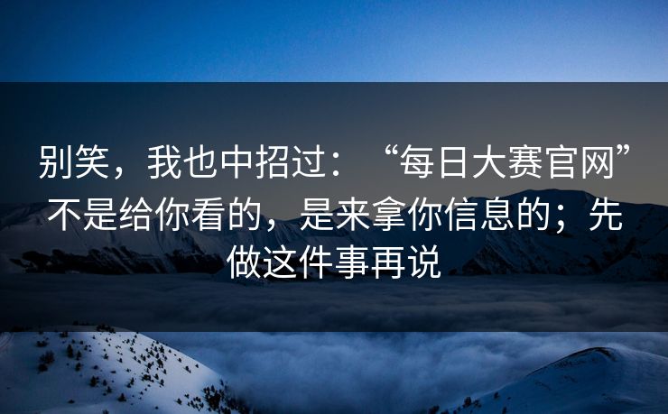 别笑，我也中招过：“每日大赛官网”不是给你看的，是来拿你信息的；先做这件事再说
